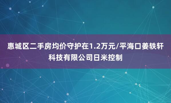惠城区二手房均价守护在1.2万元/平海口姜轶轩科技有限公司日米控制