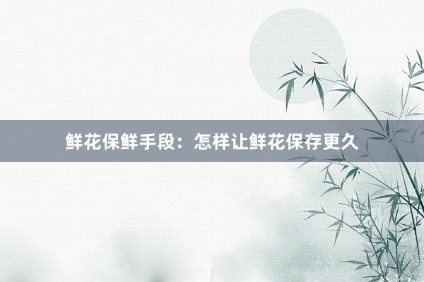 鲜花保鲜手段：怎样让鲜花保存更久